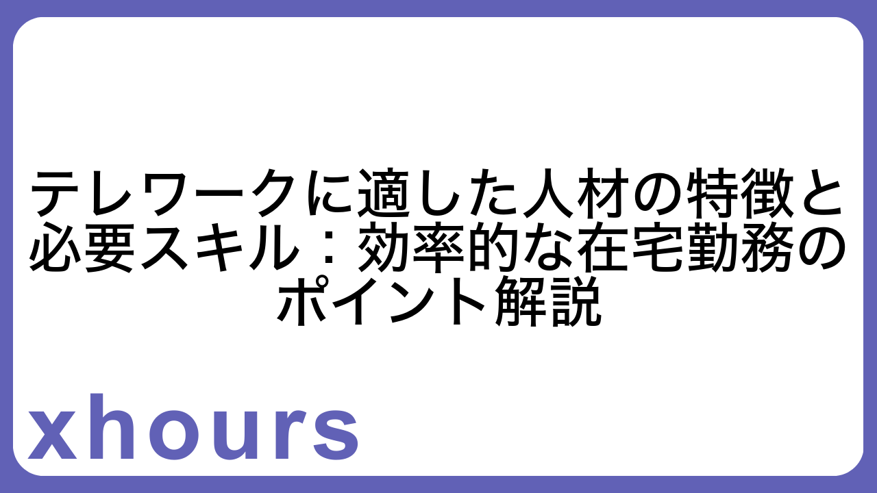 テレワークに適した人材の特徴と必要スキル：効率的な在宅勤務のポイント解説