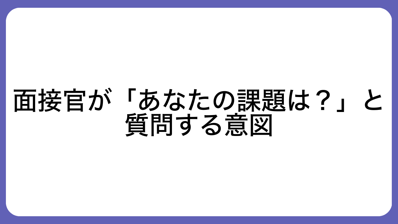 面接官が「あなたの課題は？」と質問する意図