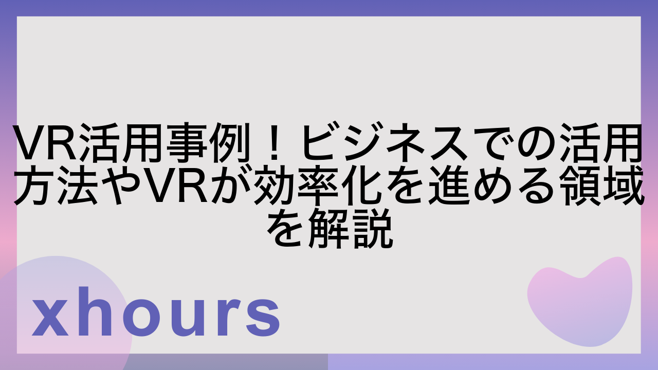 VR活用事例！ビジネスでの活用方法やVRが効率化を進める領域を解説