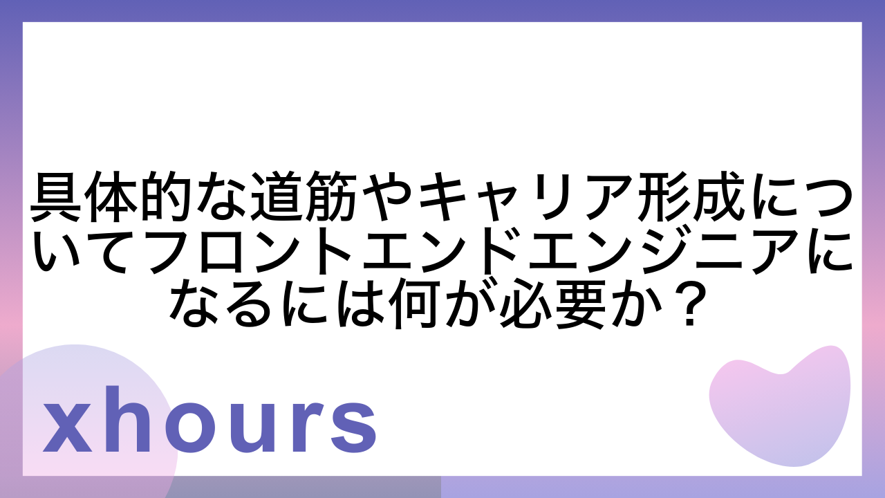 具体的な道筋やキャリア形成についてフロントエンドエンジニアになるには何が必要か？