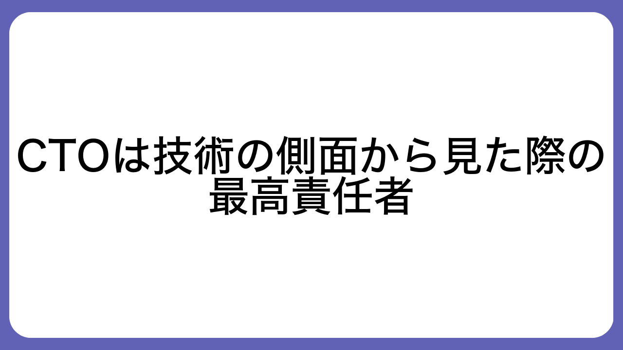 CTOは技術の側面から見た際の最高責任者