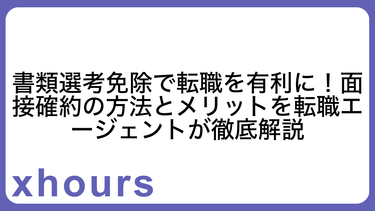 書類選考免除で転職を有利に！面接確約の方法とメリットを転職エージェントが徹底解説