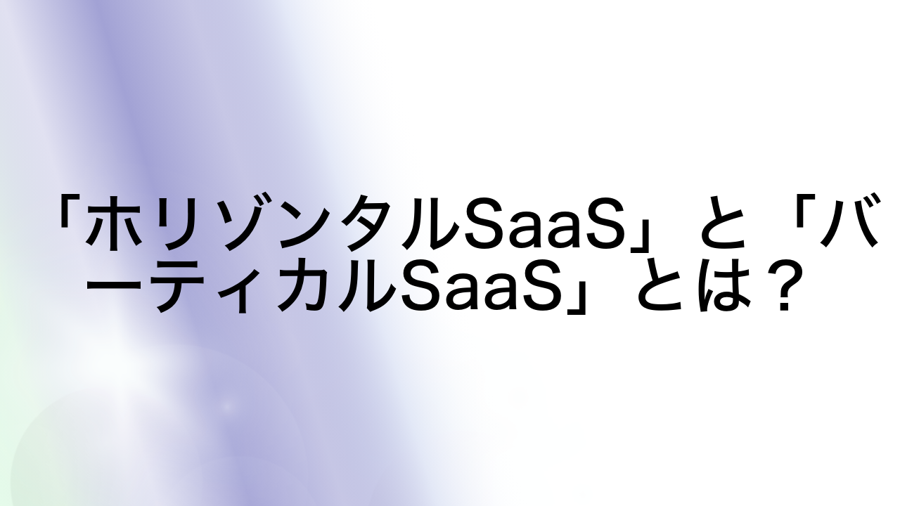 「ホリゾンタルSaaS」と「バーティカルSaaS」とは？