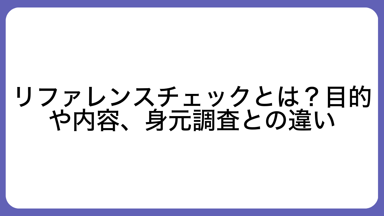 リファレンスチェックとは？目的や内容、身元調査との違い