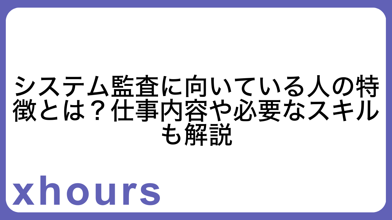 システム監査に向いている人の特徴とは？仕事内容や必要なスキルも解説