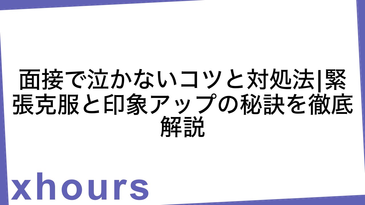 面接で泣かないコツと対処法|緊張克服と印象アップの秘訣を徹底解説