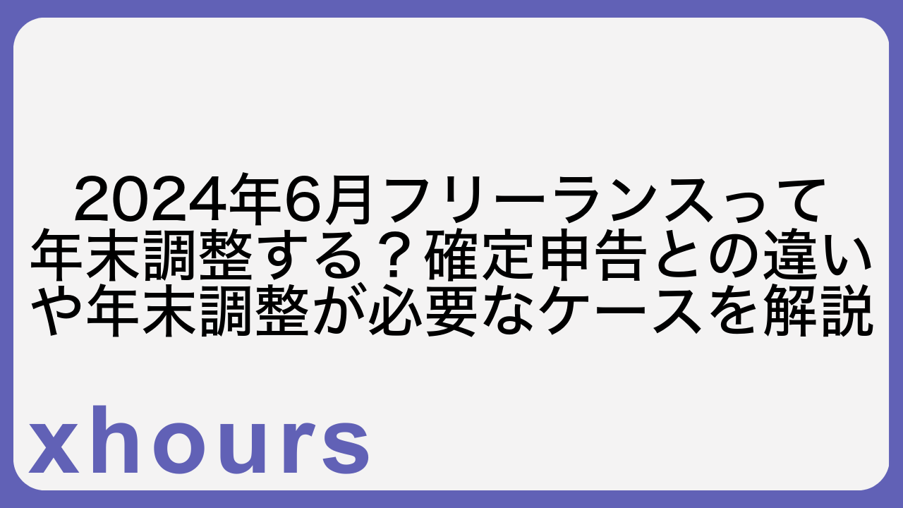 2024年6月フリーランスって年末調整する？確定申告との違いや年末調整が必要なケースを解説