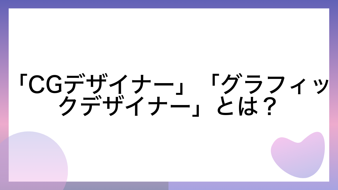 「CGデザイナー」「グラフィックデザイナー」とは？