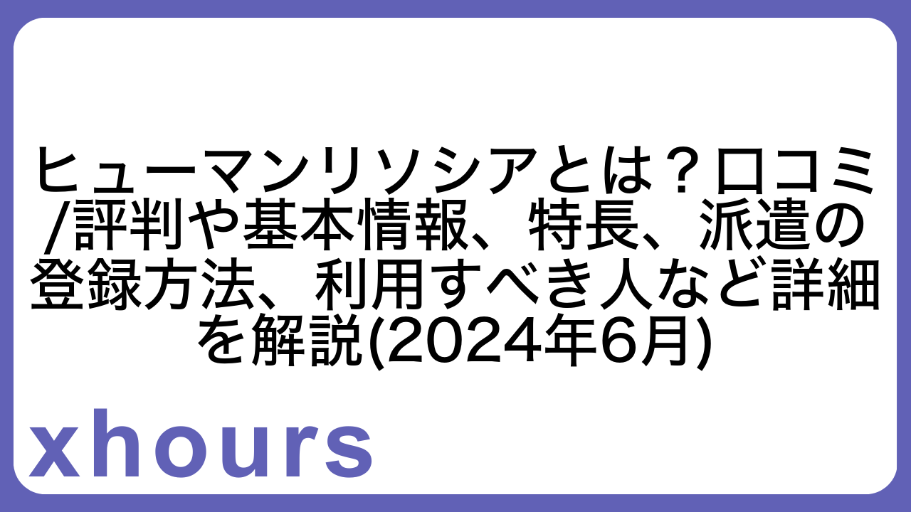 ヒューマンリソシアとは？口コミ/評判や基本情報、特長、派遣の登録方法、利用すべき人など詳細を解説(2024年6月)