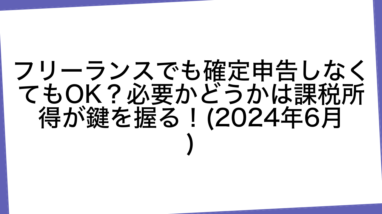 フリーランスでも確定申告しなくてもOK？必要かどうかは課税所得が鍵を握る！(2024年6月)