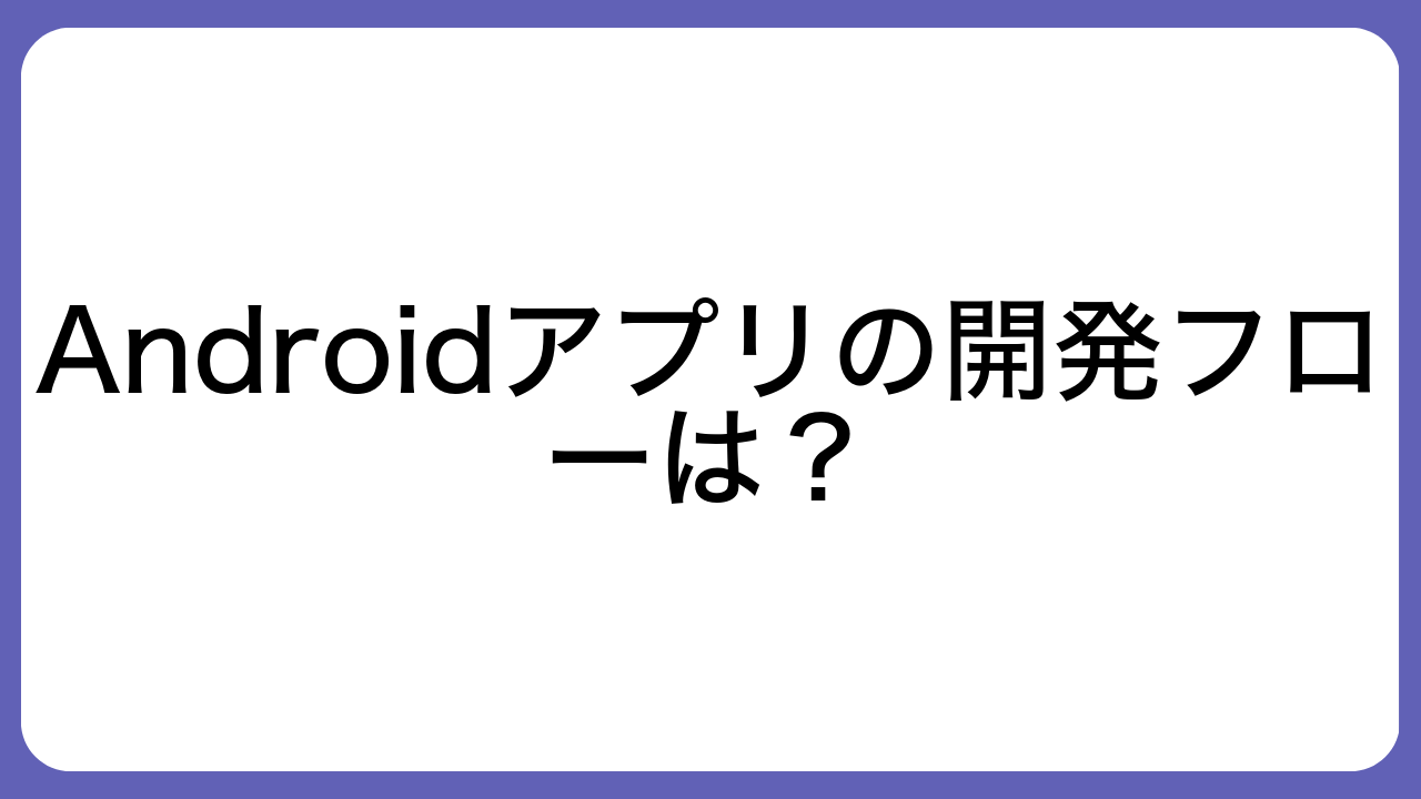 Androidアプリの開発フローは？