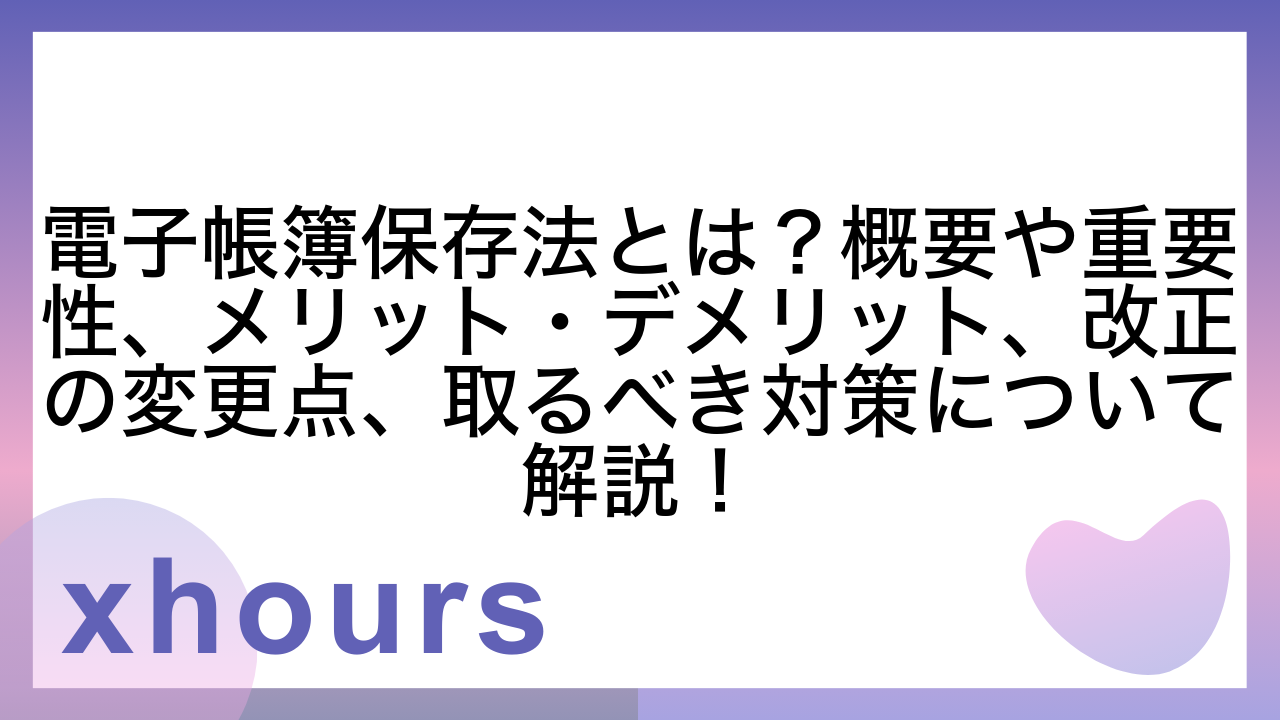 電子帳簿保存法とは？概要や重要性、メリット・デメリット、改正の変更点、取るべき対策について解説！