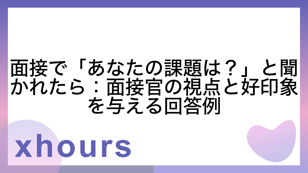 面接で「あなたの課題は？」と聞かれたら：面接官の視点と好印象を与える回答例