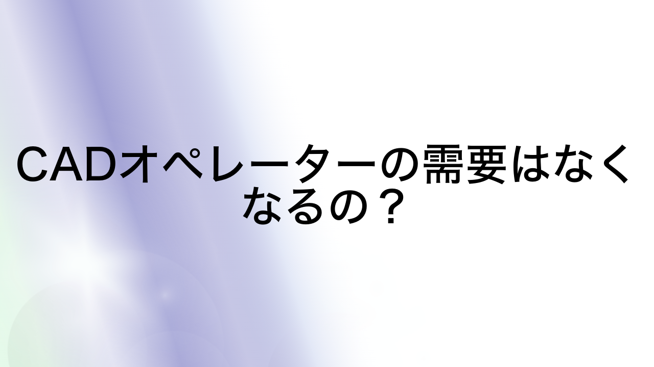 CADオペレーターの需要はなくなるの？