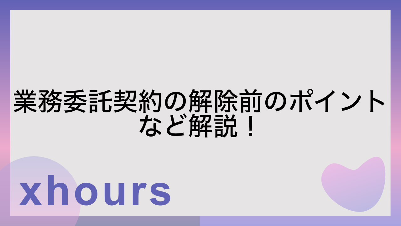 業務委託契約の解除前のポイントなど解説！