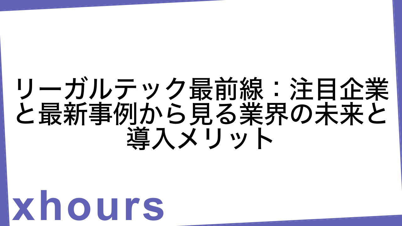 リーガルテック最前線：注目企業と最新事例から見る業界の未来と導入メリット