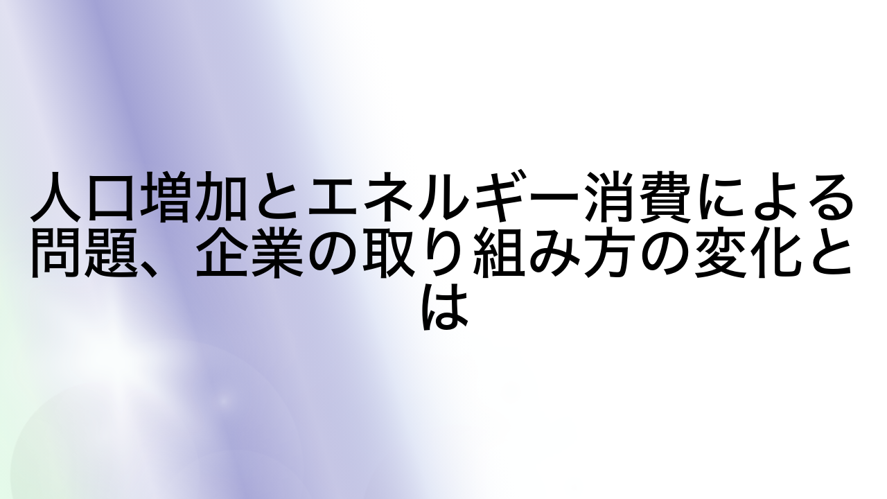 人口増加とエネルギー消費による問題、企業の取り組み方の変化とは