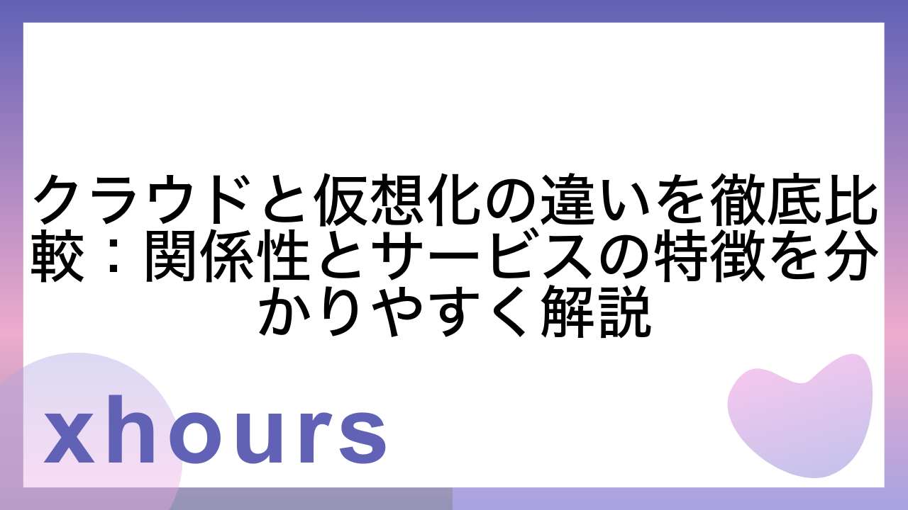 クラウドと仮想化の違いを徹底比較：関係性とサービスの特徴を分かりやすく解説